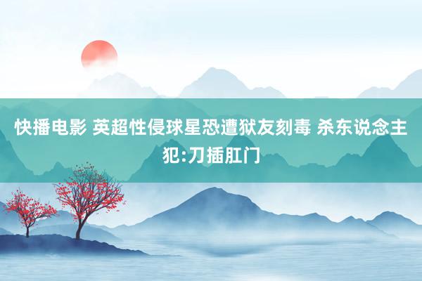 快播电影 英超性侵球星恐遭狱友刻毒 杀东说念主犯:刀插肛门