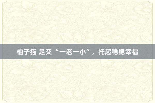 柚子猫 足交 “一老一小”，托起稳稳幸福