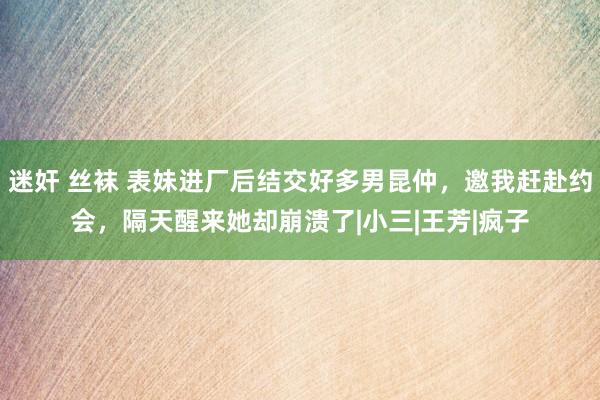 迷奸 丝袜 表妹进厂后结交好多男昆仲，邀我赶赴约会，隔天醒来她却崩溃了|小三|王芳|疯子