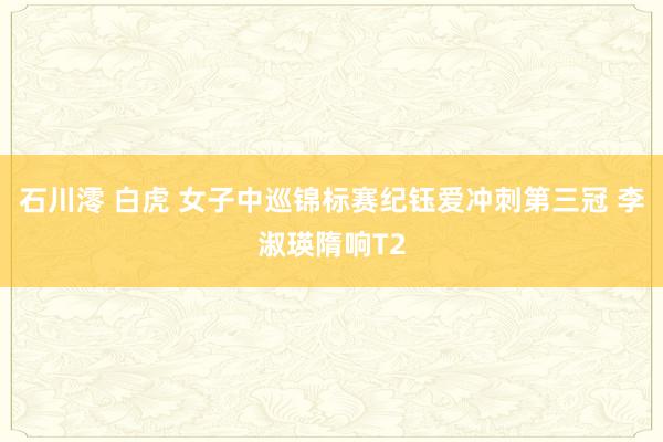 石川澪 白虎 女子中巡锦标赛纪钰爱冲刺第三冠 李淑瑛隋响T2