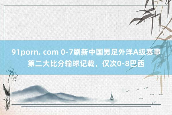 91porn. com 0-7刷新中国男足外洋A级赛事第二大比分输球记载，仅次0-8巴西