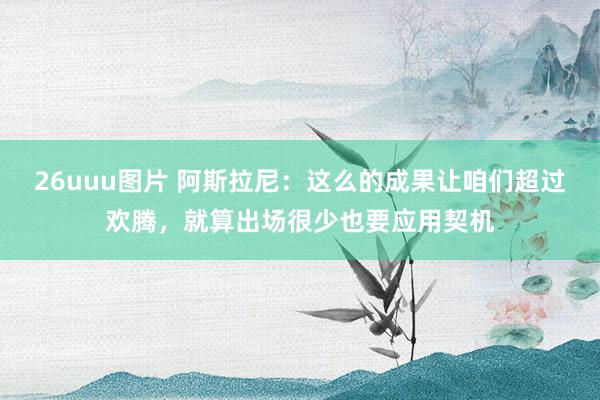 26uuu图片 阿斯拉尼：这么的成果让咱们超过欢腾，就算出场很少也要应用契机