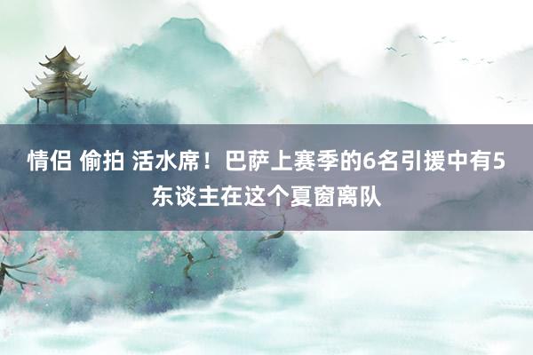 情侣 偷拍 活水席！巴萨上赛季的6名引援中有5东谈主在这个夏窗离队