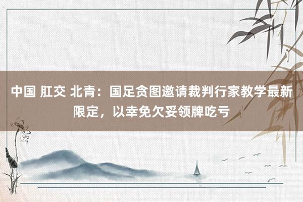 中国 肛交 北青：国足贪图邀请裁判行家教学最新限定，以幸免欠妥领牌吃亏
