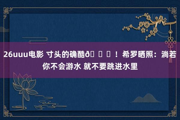 26uuu电影 寸头的确酷😎！希罗晒照：淌若你不会游水 就不要跳进水里