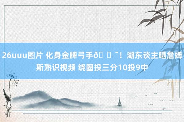 26uuu图片 化身金牌弓手🎯！湖东谈主晒詹姆斯熟识视频 绕圈投三分10投9中