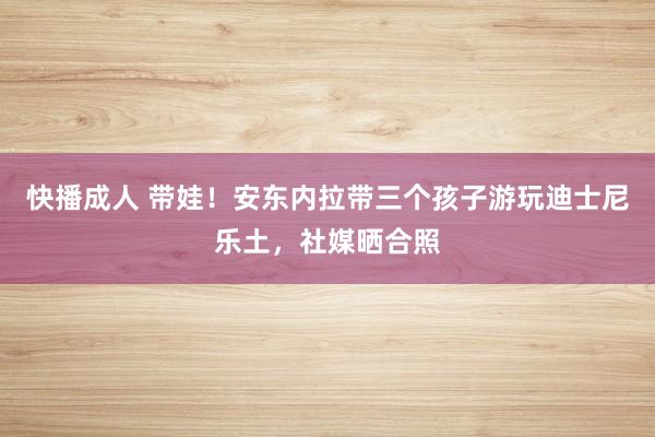 快播成人 带娃！安东内拉带三个孩子游玩迪士尼乐土，社媒晒合照