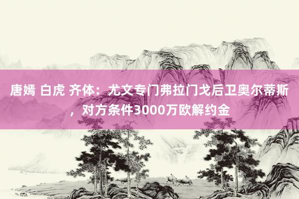 唐嫣 白虎 齐体：尤文专门弗拉门戈后卫奥尔蒂斯，对方条件3000万欧解约金
