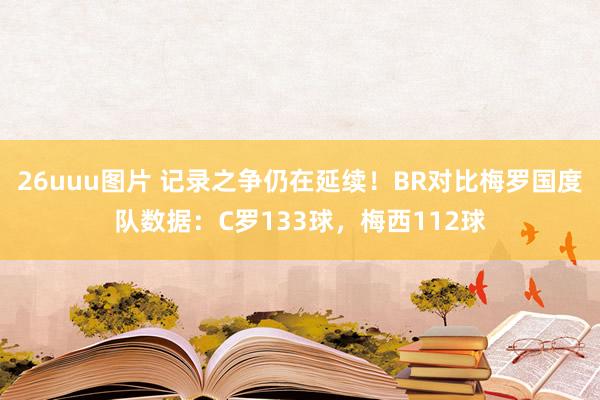 26uuu图片 记录之争仍在延续！BR对比梅罗国度队数据：C罗133球，梅西112球