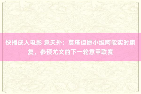 快播成人电影 意天外：莫塔但愿小维阿能实时康复，参预尤文的下一轮意甲联赛