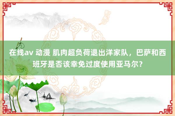 在线av 动漫 肌肉超负荷退出洋家队，巴萨和西班牙是否该幸免过度使用亚马尔？