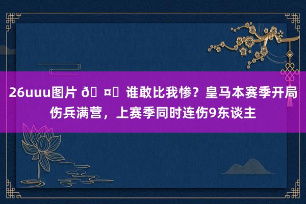 26uuu图片 🤕谁敢比我惨？皇马本赛季开局伤兵满营，上赛季同时连伤9东谈主