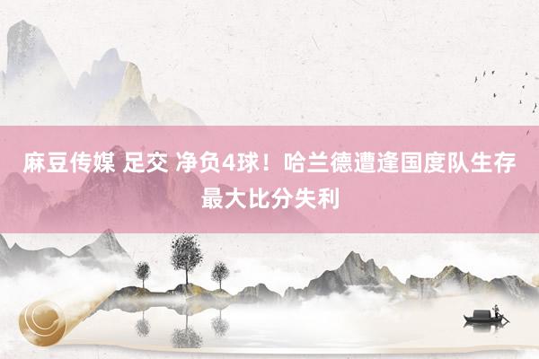 麻豆传媒 足交 净负4球！哈兰德遭逢国度队生存最大比分失利