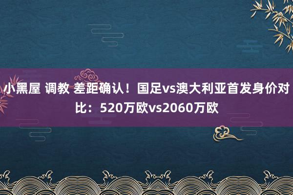 小黑屋 调教 差距确认！国足vs澳大利亚首发身价对比：520万欧vs2060万欧
