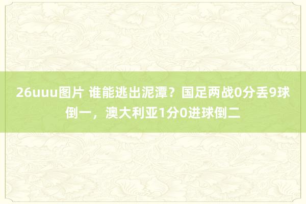 26uuu图片 谁能逃出泥潭？国足两战0分丢9球倒一，澳大利亚1分0进球倒二