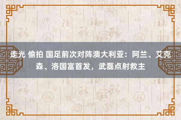 走光 偷拍 国足前次对阵澳大利亚：阿兰、艾克森、洛国富首发，武磊点射救主