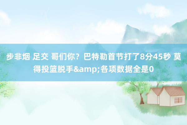 步非烟 足交 哥们你？巴特勒首节打了8分45秒 莫得投篮脱手&各项数据全是0