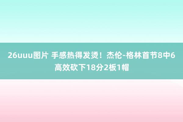 26uuu图片 手感热得发烫！杰伦-格林首节8中6高效砍下18分2板1帽