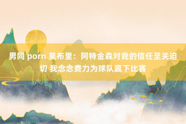男同 porn 莫布里：阿特金森对我的信任至关迫切 我念念费力为球队赢下比赛