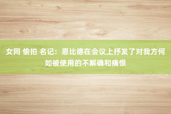 女同 偷拍 名记：恩比德在会议上抒发了对我方何如被使用的不解确和痛恨