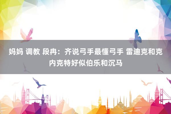 妈妈 调教 段冉：齐说弓手最懂弓手 雷迪克和克内克特好似伯乐和沉马