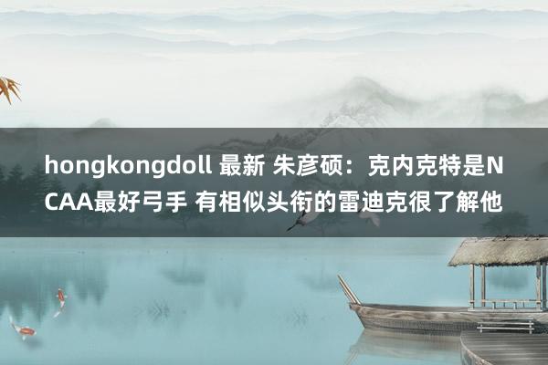 hongkongdoll 最新 朱彦硕：克内克特是NCAA最好弓手 有相似头衔的雷迪克很了解他