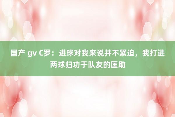 国产 gv C罗：进球对我来说并不紧迫，我打进两球归功于队友的匡助