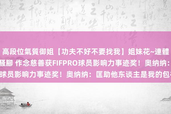 高段位氣質御姐【功夫不好不要找我】姐妹花~連體絲襪~大奶晃動~絲襪騷腳 作念慈善获FIFPRO球员影响力事迹奖！奥纳纳：匡助他东谈主是我的包袱