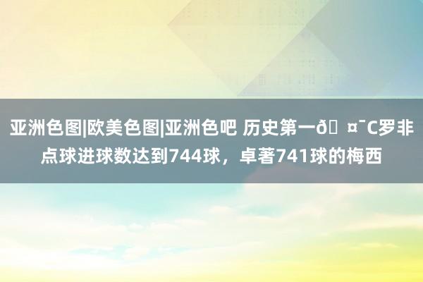 亚洲色图|欧美色图|亚洲色吧 历史第一🤯C罗非点球进球数达到744球，卓著741球的梅西