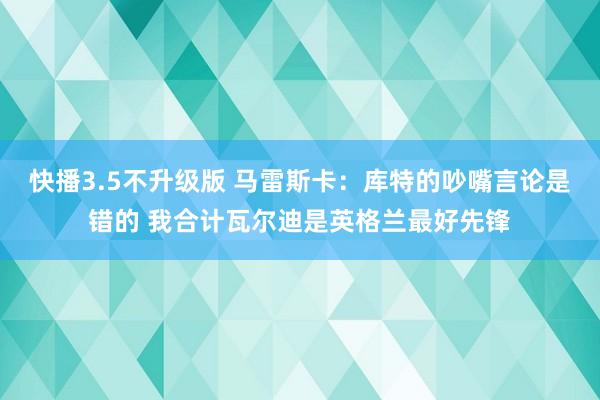 快播3.5不升级版 马雷斯卡：库特的吵嘴言论是错的 我合计瓦尔迪是英格兰最好先锋