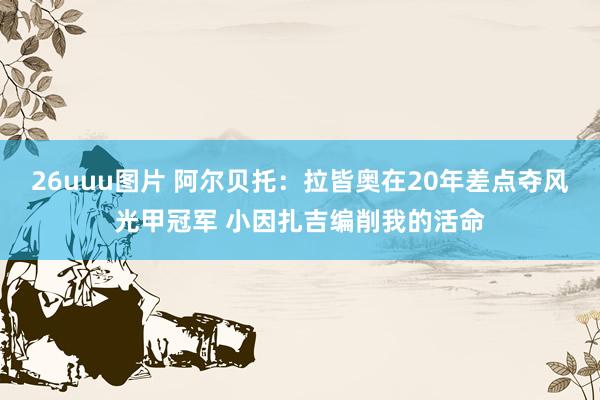 26uuu图片 阿尔贝托：拉皆奥在20年差点夺风光甲冠军 小因扎吉编削我的活命