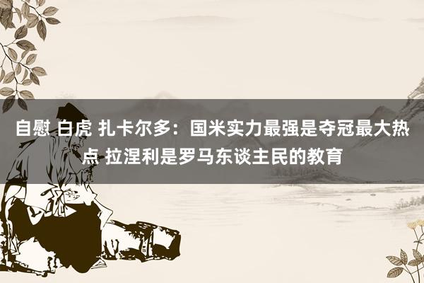 自慰 白虎 扎卡尔多：国米实力最强是夺冠最大热点 拉涅利是罗马东谈主民的教育