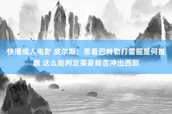 快播成人电影 皮尔斯：思看巴特勒打雷掘是何推崇 这么能判定英豪能否冲出西部