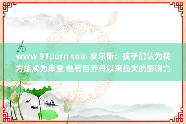 www 91porn com 皮尔斯：孩子们认为我方能成为库里 他有自乔丹以来最大的影响力
