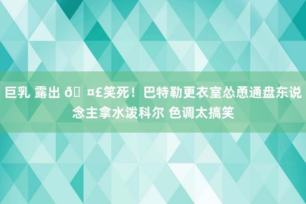 巨乳 露出 🤣笑死！巴特勒更衣室怂恿通盘东说念主拿水泼科尔 色调太搞笑