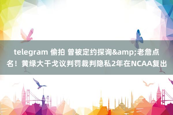 telegram 偷拍 曾被定约探询&老詹点名！黄绿大干戈议判罚裁判隐私2年在NCAA复出