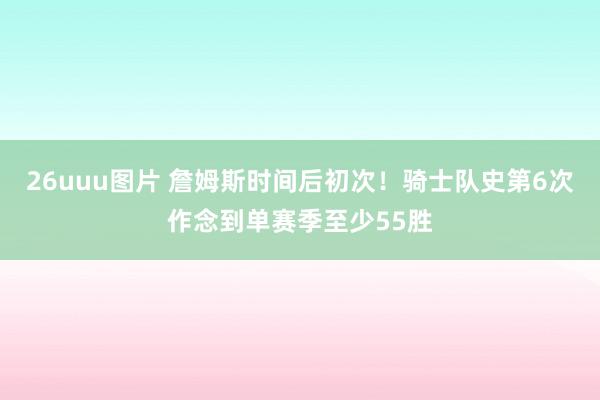 26uuu图片 詹姆斯时间后初次！骑士队史第6次作念到单赛季至少55胜