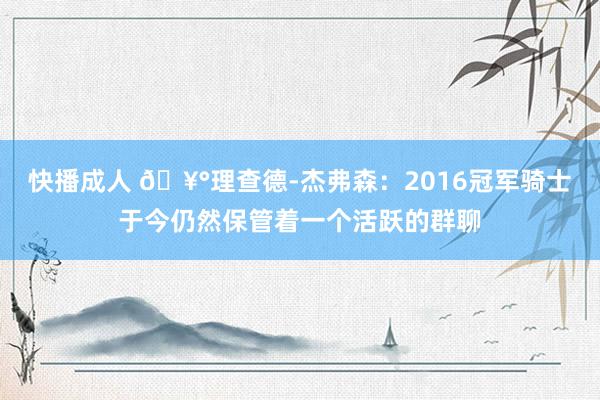 快播成人 🥰理查德-杰弗森：2016冠军骑士于今仍然保管着一个活跃的群聊