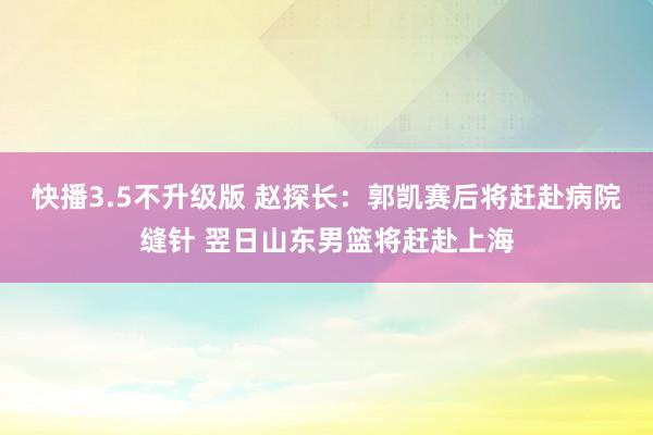 快播3.5不升级版 赵探长：郭凯赛后将赶赴病院缝针 翌日山东男篮将赶赴上海