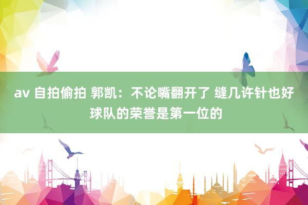 av 自拍偷拍 郭凯：不论嘴翻开了 缝几许针也好 球队的荣誉是第一位的