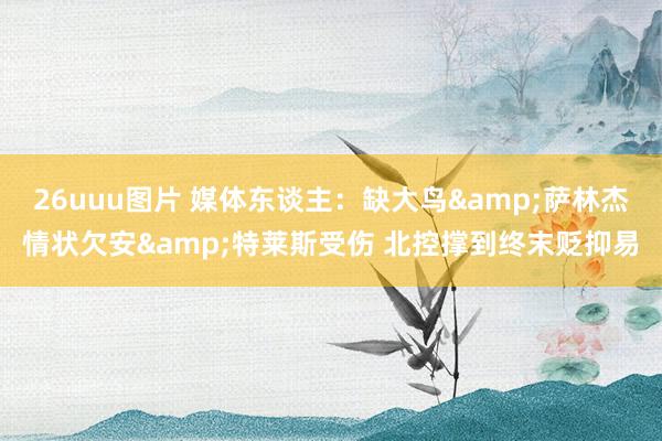 26uuu图片 媒体东谈主：缺大鸟&萨林杰情状欠安&特莱斯受伤 北控撑到终末贬抑易