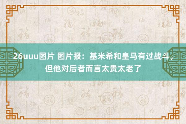 26uuu图片 图片报：基米希和皇马有过战斗，但他对后者而言太贵太老了