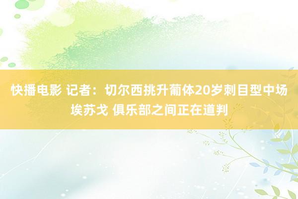 快播电影 记者：切尔西挑升葡体20岁刺目型中场埃苏戈 俱乐部之间正在道判