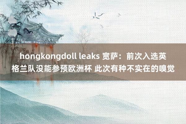 hongkongdoll leaks 宽萨：前次入选英格兰队没能参预欧洲杯 此次有种不实在的嗅觉