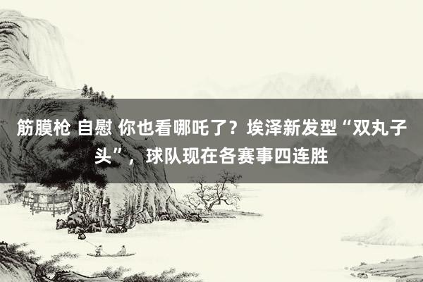 筋膜枪 自慰 你也看哪吒了？埃泽新发型“双丸子头”，球队现在各赛事四连胜