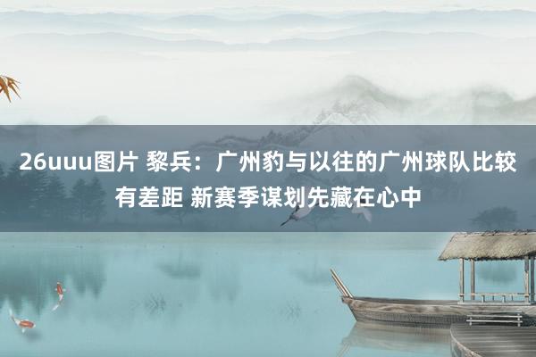 26uuu图片 黎兵：广州豹与以往的广州球队比较有差距 新赛季谋划先藏在心中
