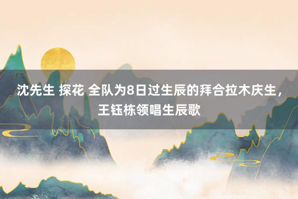沈先生 探花 全队为8日过生辰的拜合拉木庆生，王钰栋领唱生辰歌