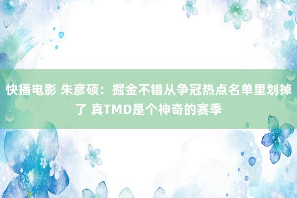 快播电影 朱彦硕：掘金不错从争冠热点名单里划掉了 真TMD是个神奇的赛季