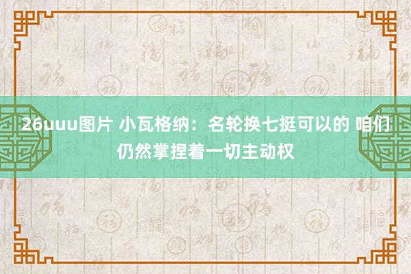 26uuu图片 小瓦格纳：名轮换七挺可以的 咱们仍然掌捏着一切主动权