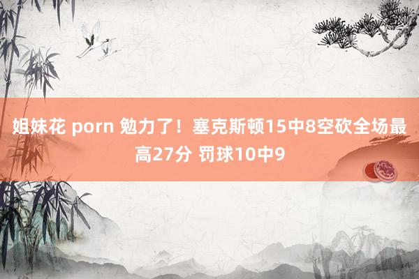 姐妹花 porn 勉力了！塞克斯顿15中8空砍全场最高27分 罚球10中9
